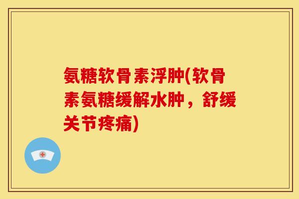 氨糖软骨素浮肿(软骨素氨糖缓解水肿，舒缓关节疼痛)