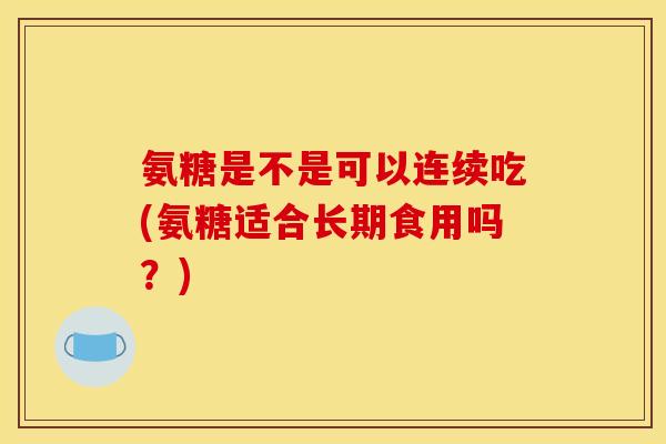 氨糖是不是可以连续吃(氨糖适合长期食用吗？)