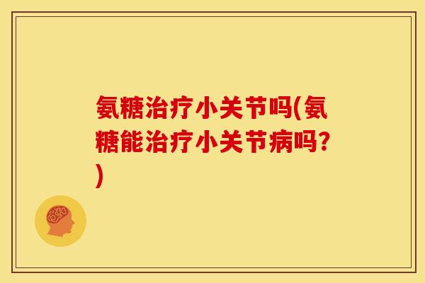 氨糖治疗小关节吗(氨糖能治疗小关节病吗？)