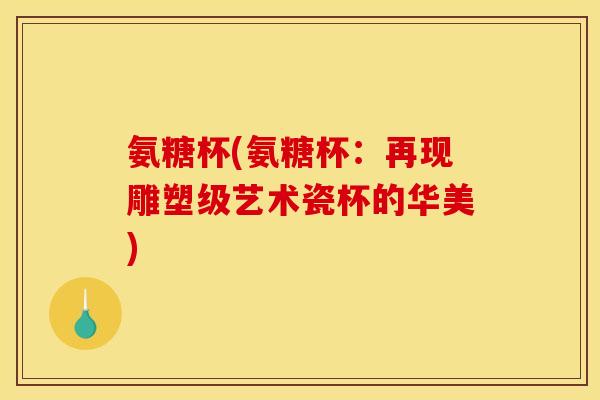 氨糖杯(氨糖杯：再现雕塑级艺术瓷杯的华美)