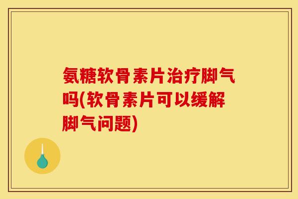 氨糖软骨素片治疗脚气吗(软骨素片可以缓解脚气问题)