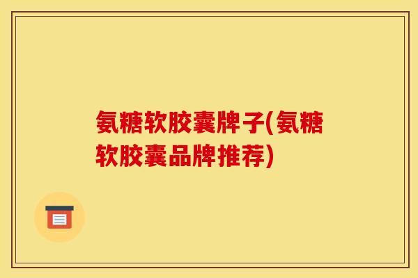 氨糖软胶囊牌子(氨糖软胶囊品牌推荐)
