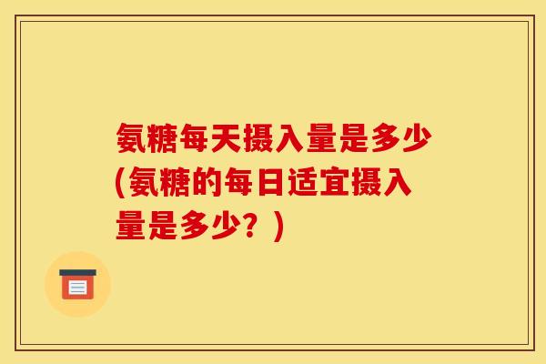 氨糖每天摄入量是多少(氨糖的每日适宜摄入量是多少？)