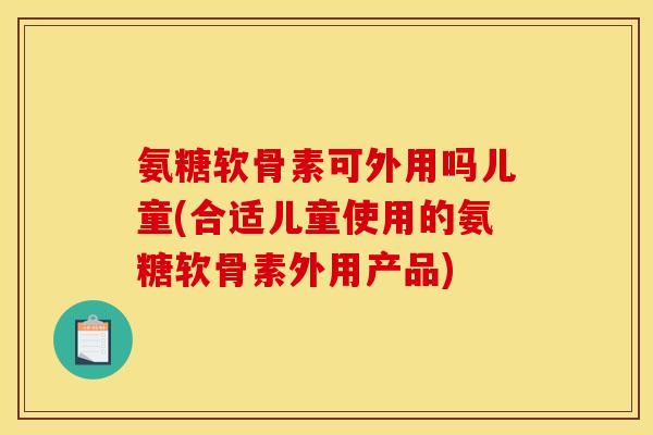 氨糖软骨素可外用吗儿童(合适儿童使用的氨糖软骨素外用产品) 氨糖软骨素可外用吗儿童(合适儿童使用的氨糖软骨素外用产品)