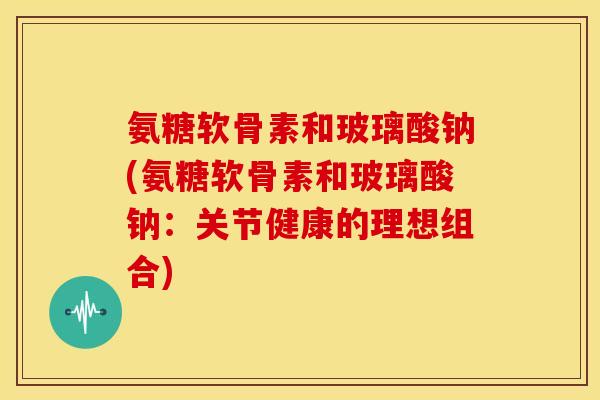 氨糖软骨素和玻璃酸钠(氨糖软骨素和玻璃酸钠:关节健康的理想组合) 氨糖软骨素和玻璃酸钠(氨糖软骨素和玻璃酸钠:关节健康的理想组合)