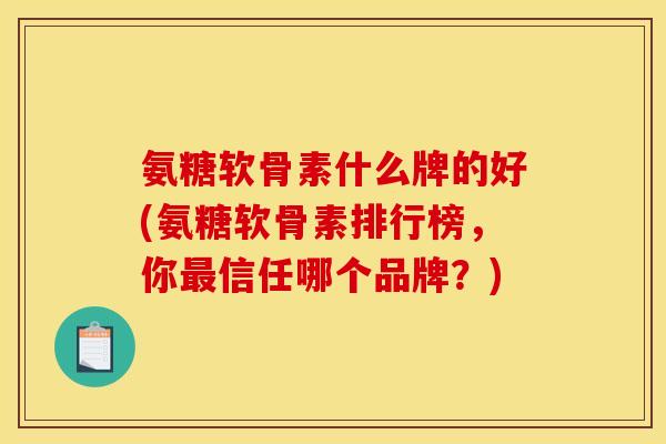 氨糖软骨素什么牌的好(氨糖软骨素排行榜，你最信任哪个品牌？)