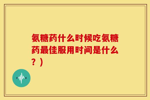 氨糖药什么时候吃氨糖药最佳服用时间是什么？)