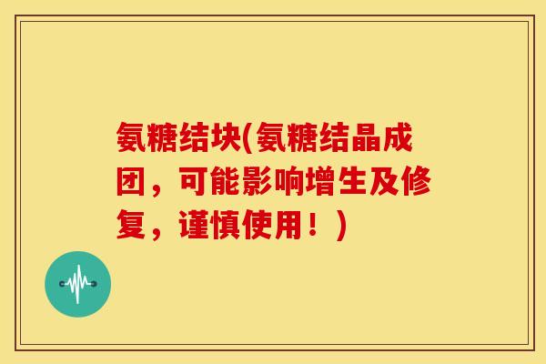 氨糖结块(氨糖结晶成团，可能影响增生及修复，谨慎使用！)