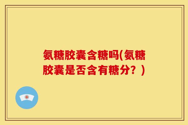 氨糖胶囊含糖吗(氨糖胶囊是否含有糖分？)