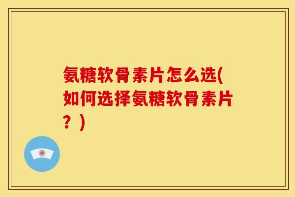 氨糖软骨素片怎么选(如何选择氨糖软骨素片？)