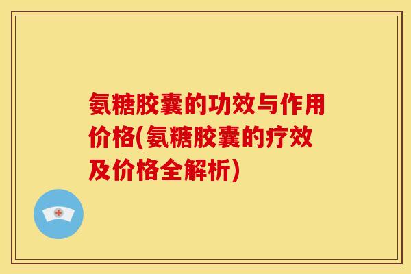 氨糖胶囊的功效与作用价格(氨糖胶囊的疗效及价格全解析)