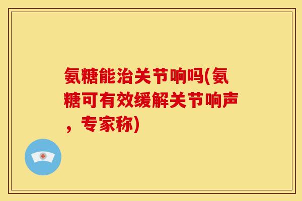 氨糖能治关节响吗(氨糖可有效缓解关节响声，专家称)