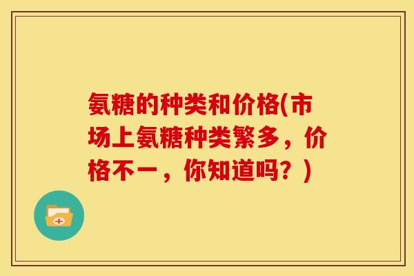 氨糖的种类和价格(市场上氨糖种类繁多，价格不一，你知道吗？)
