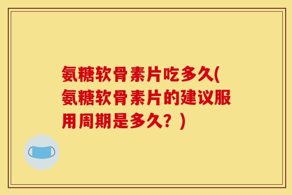 氨糖软骨素片吃多久(氨糖软骨素片的建议服用周期是多久？)