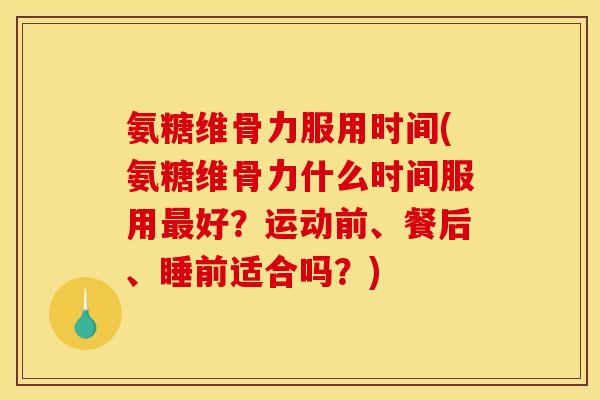 氨糖维骨力服用时间(氨糖维骨力什么时间服用最好？运动前、餐后、睡前适合吗？)