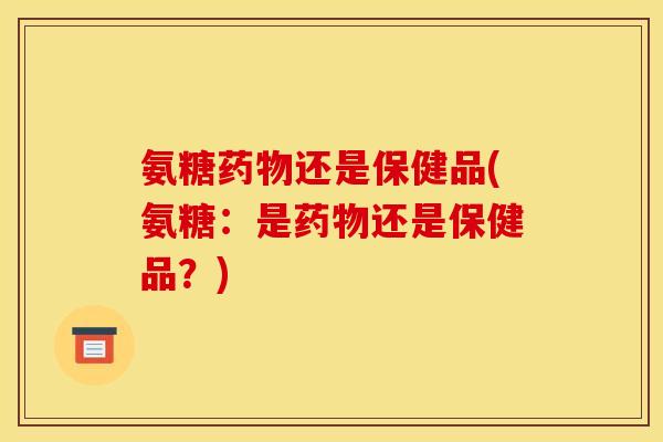 氨糖药物还是保健品(氨糖：是药物还是保健品？)