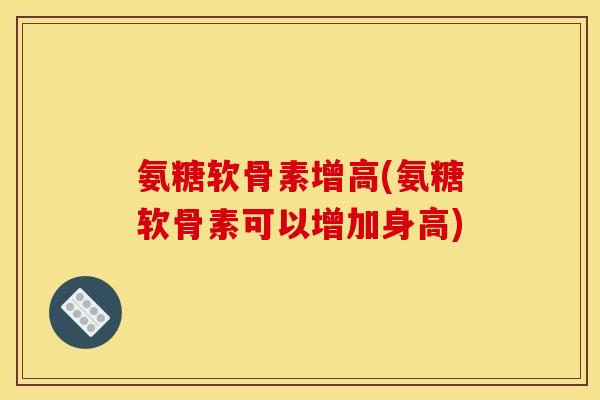 氨糖软骨素增高(氨糖软骨素可以增加身高)