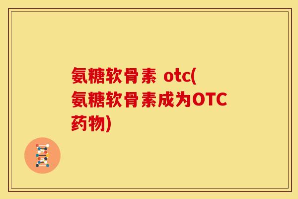 氨糖软骨素 otc(氨糖软骨素成为OTC药物)