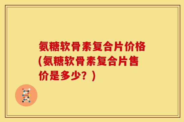 氨糖软骨素复合片价格(氨糖软骨素复合片售价是多少？)