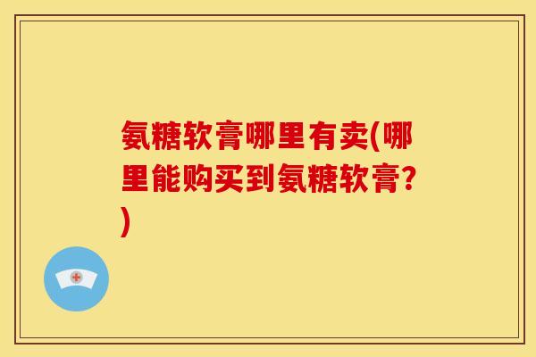 氨糖软膏哪里有卖(哪里能购买到氨糖软膏?) 氨糖软膏哪里有卖(哪里能购买到氨糖软膏?)