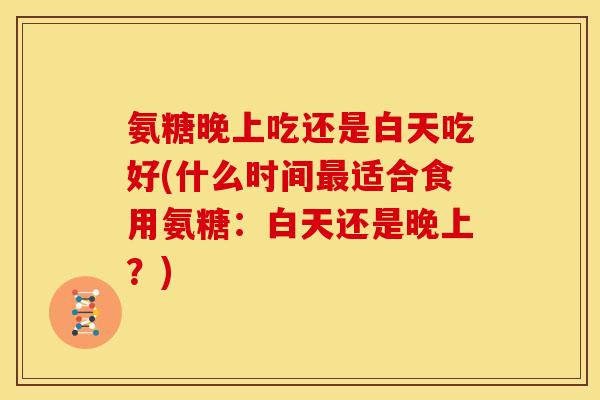氨糖晚上吃还是白天吃好(什么时间适合食用氨糖：白天还是晚上？)