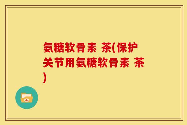 氨糖软骨素 茶(保护关节用氨糖软骨素 茶)
