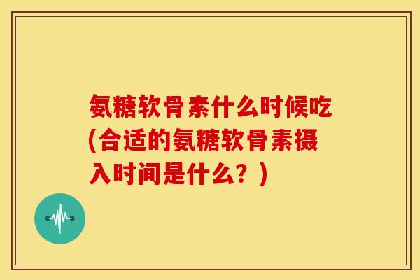 氨糖软骨素什么时候吃(合适的氨糖软骨素摄入时间是什么？)
