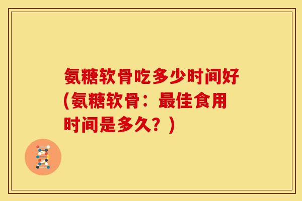 氨糖软骨吃多少时间好(氨糖软骨：最佳食用时间是多久？)
