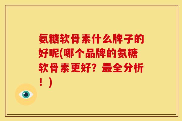 氨糖软骨素什么牌子的好呢(哪个品牌的氨糖软骨素更好？最全分析！)