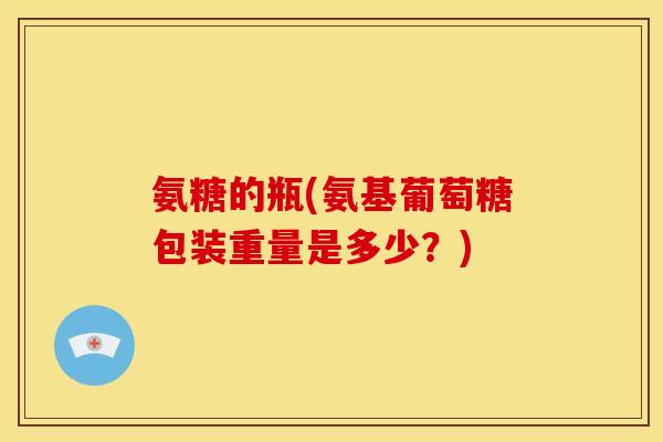氨糖的瓶(氨基葡萄糖包装重量是多少？)