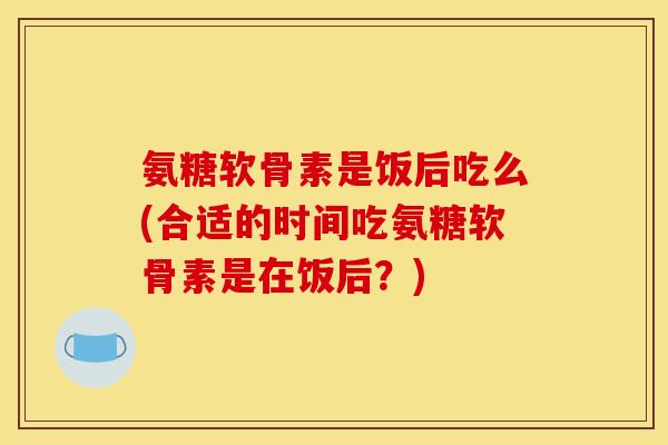 氨糖软骨素是饭后吃么(合适的时间吃氨糖软骨素是在饭后？)