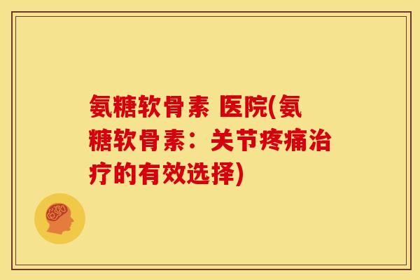 氨糖软骨素 医院(氨糖软骨素：关节疼痛治疗的有效选择)
