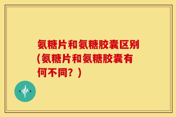 氨糖片和氨糖胶囊区别(氨糖片和氨糖胶囊有何不同？)