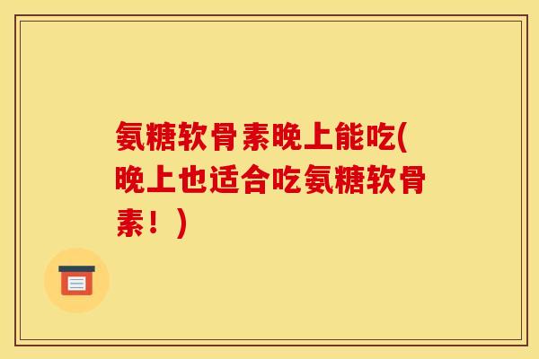 氨糖软骨素晚上能吃(晚上也适合吃氨糖软骨素！)