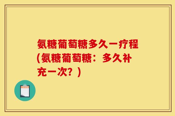 氨糖葡萄糖多久一疗程(氨糖葡萄糖:多久补充一次?) 氨糖葡萄糖多久一疗程(氨糖葡萄糖:多久补充一次?)