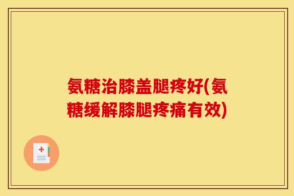 氨糖治膝盖腿疼好(氨糖缓解膝腿疼痛有效)