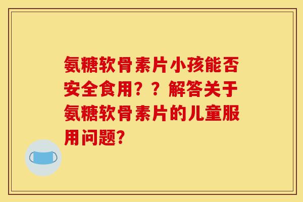 氨糖软骨素片小孩能否安全食用？？解答关于氨糖软骨素片的儿童服用问题？