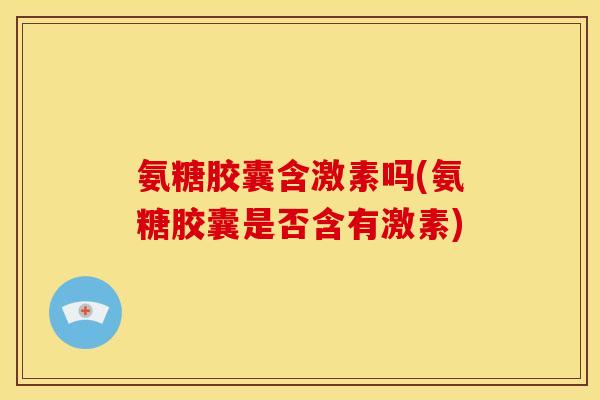氨糖胶囊含激素吗(氨糖胶囊是否含有激素)