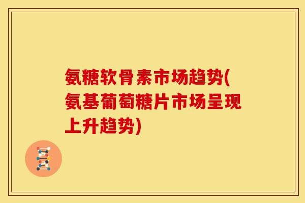 氨糖软骨素市场趋势(氨基葡萄糖片市场呈现上升趋势)