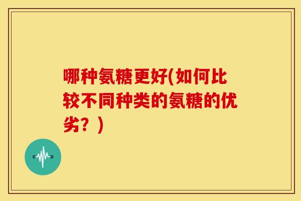 哪种氨糖更好(如何比较不同种类的氨糖的优劣？)
