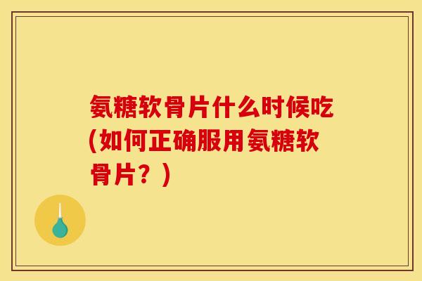 氨糖软骨片什么时候吃(如何正确服用氨糖软骨片？)