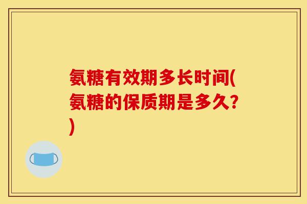 氨糖有效期多长时间(氨糖的保质期是多久？)