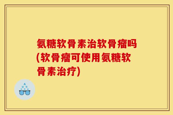 氨糖软骨素治软骨瘤吗(软骨瘤可使用氨糖软骨素治疗)