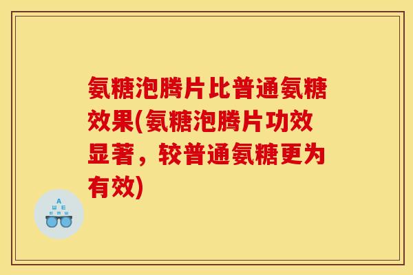 氨糖泡腾片比普通氨糖效果(氨糖泡腾片功效显著，较普通氨糖更为有效)