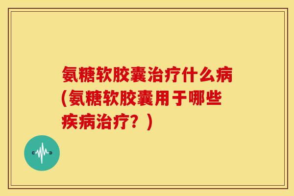 氨糖软胶囊治疗什么病(氨糖软胶囊用于哪些疾病治疗？)
