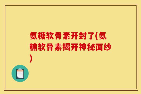 氨糖软骨素开封了(氨糖软骨素揭开神秘面纱)