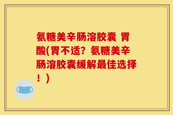 氨糖美辛肠溶胶囊 胃酸(胃不适？氨糖美辛肠溶胶囊缓解最佳选择！)