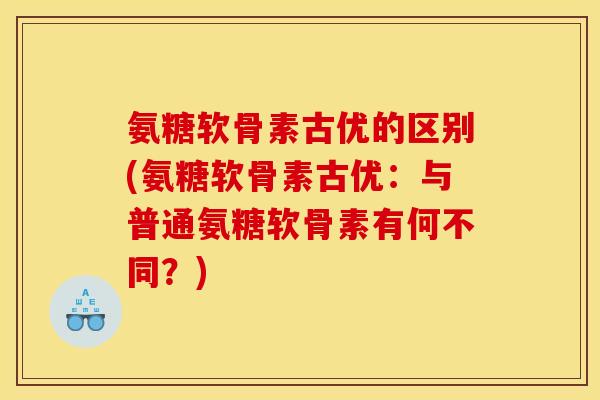 氨糖软骨素古优的区别(氨糖软骨素古优：与普通氨糖软骨素有何不同？)