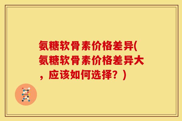 氨糖软骨素价格差异(氨糖软骨素价格差异大，应该如何选择？)