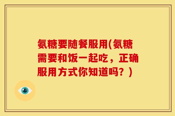 氨糖要随餐服用(氨糖需要和饭一起吃，正确服用方式你知道吗？)